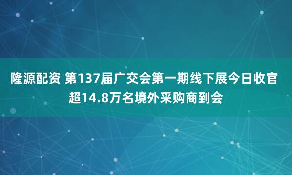 隆源配资 第137届广交会第一期线下展今日收官 超14.8万名境外采购商到会