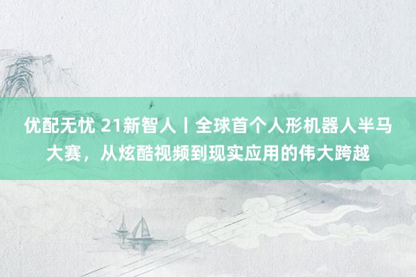 优配无忧 21新智人丨全球首个人形机器人半马大赛，从炫酷视频到现实应用的伟大跨越
