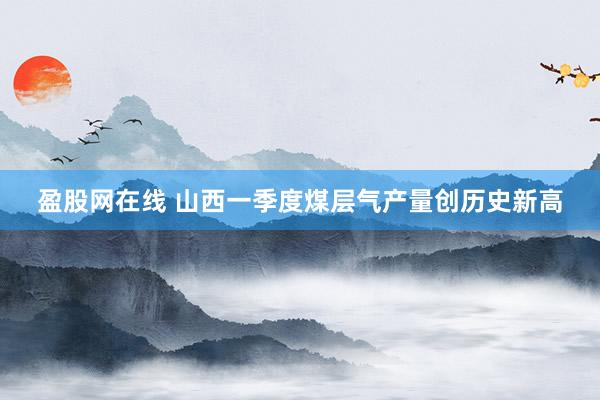 盈股网在线 山西一季度煤层气产量创历史新高