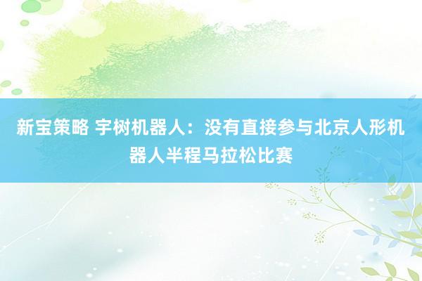 新宝策略 宇树机器人：没有直接参与北京人形机器人半程马拉松比赛