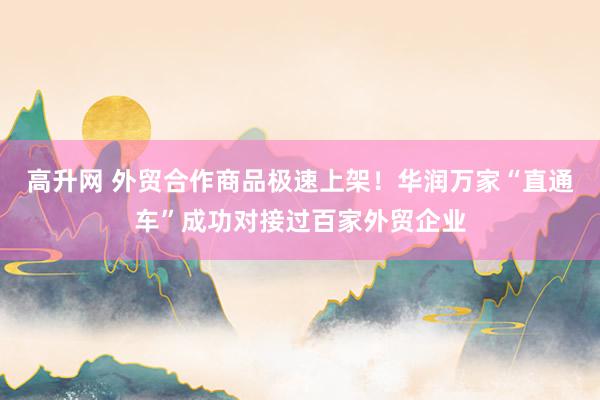 高升网 外贸合作商品极速上架！华润万家“直通车”成功对接过百家外贸企业