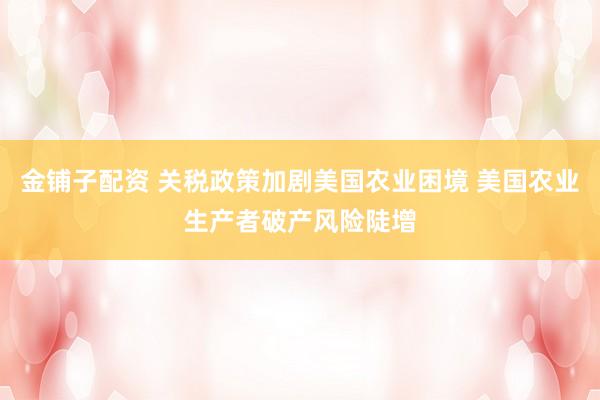 金铺子配资 关税政策加剧美国农业困境 美国农业生产者破产风险陡增
