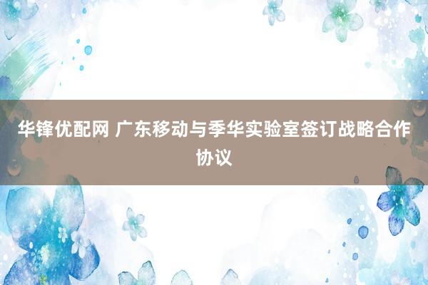 华锋优配网 广东移动与季华实验室签订战略合作协议