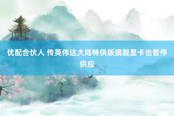 优配合伙人 传英伟达大陆特供版旗舰显卡也暂停供应