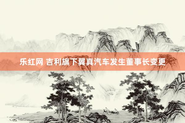 乐红网 吉利旗下翼真汽车发生董事长变更