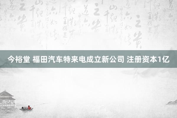 今裕堂 福田汽车特来电成立新公司 注册资本1亿
