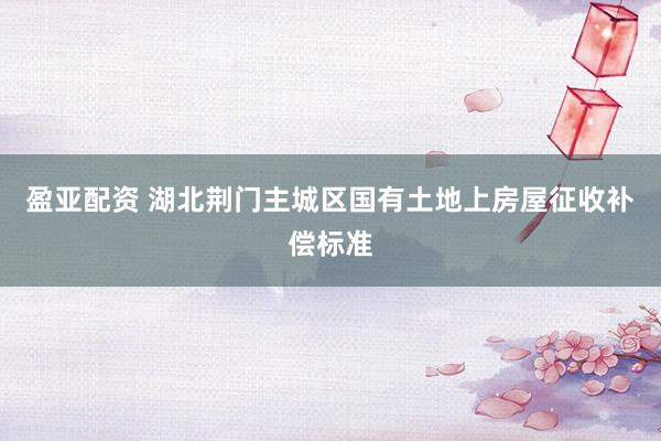 盈亚配资 湖北荆门主城区国有土地上房屋征收补偿标准
