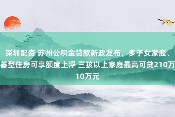 深圳配资 苏州公积金贷款新政发布，多子女家庭、改善型住房可享额度上浮 三孩以上家庭最高可贷210万元