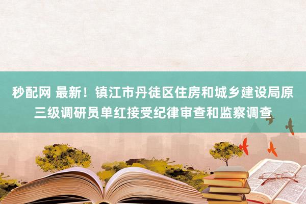 秒配网 最新！镇江市丹徒区住房和城乡建设局原三级调研员单红接受纪律审查和监察调查