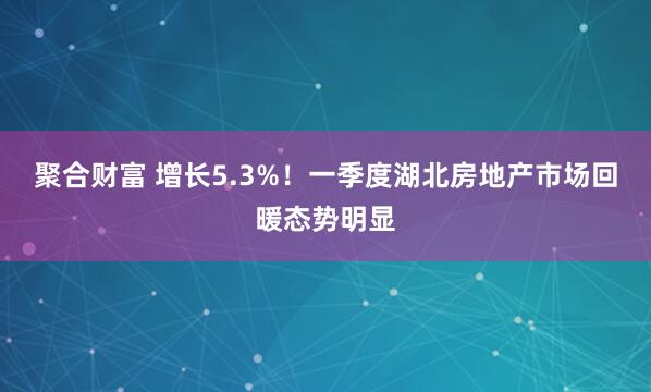 聚合财富 增长5.3%！一季度湖北房地产市场回暖态势明显