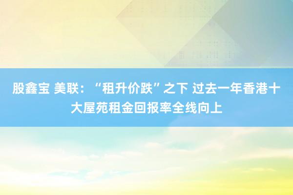 股鑫宝 美联：“租升价跌”之下 过去一年香港十大屋苑租金回报率全线向上