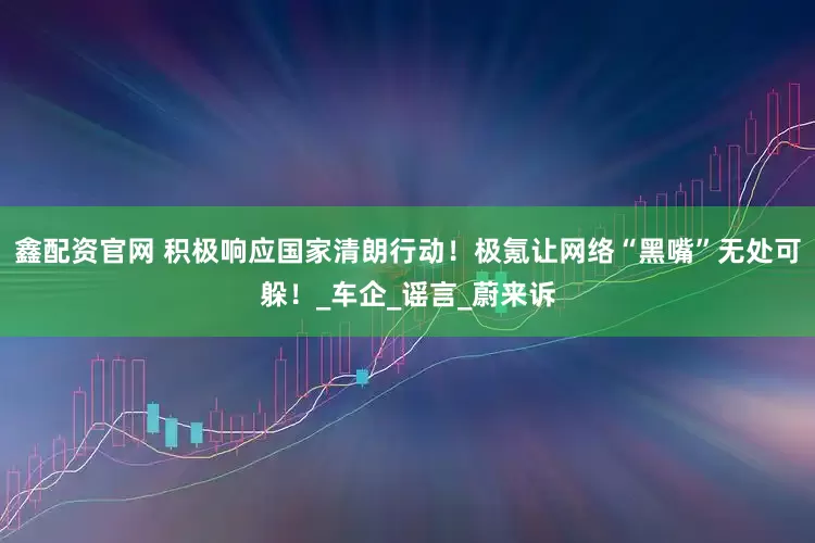 鑫配资官网 积极响应国家清朗行动！极氪让网络“黑嘴”无处可躲！_车企_谣言_蔚来诉