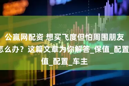 公赢网配资 想买飞度但怕周围朋友议论怎么办？这篇文章为你解答_保值_配置_车主