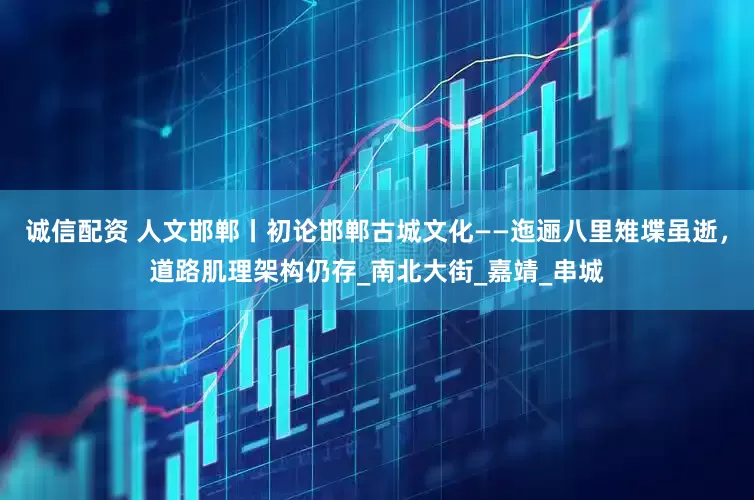 诚信配资 人文邯郸丨初论邯郸古城文化——迤逦八里雉堞虽逝，道路肌理架构仍存_南北大街_嘉靖_串城