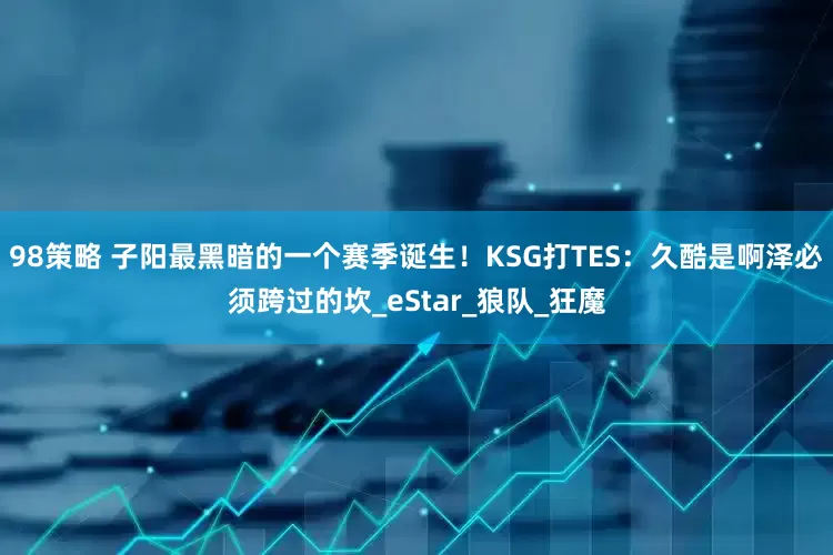 98策略 子阳最黑暗的一个赛季诞生！KSG打TES：久酷是啊泽必须跨过的坎_eStar_狼队_狂魔
