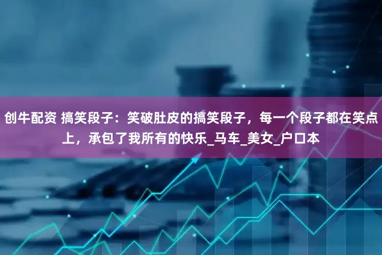 创牛配资 搞笑段子：笑破肚皮的搞笑段子，每一个段子都在笑点上，承包了我所有的快乐_马车_美女_户口本