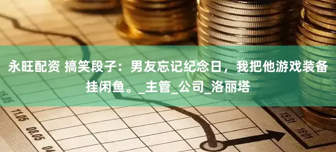 永旺配资 搞笑段子：男友忘记纪念日，我把他游戏装备挂闲鱼。_主管_公司_洛丽塔