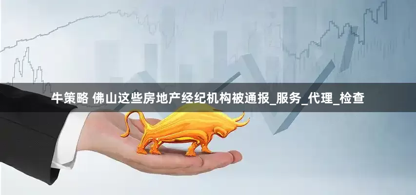 牛策略 佛山这些房地产经纪机构被通报_服务_代理_检查