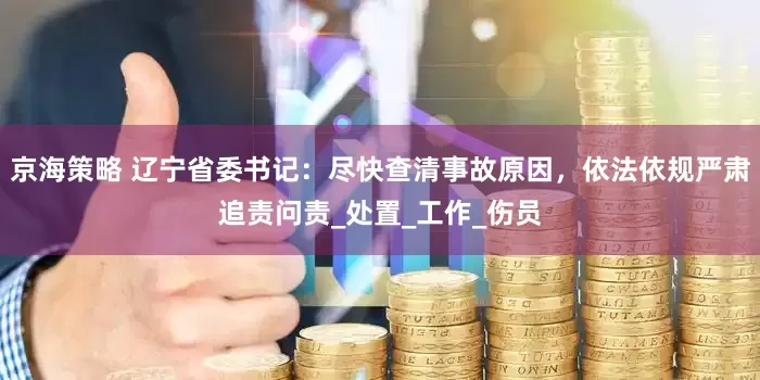 京海策略 辽宁省委书记：尽快查清事故原因，依法依规严肃追责问责_处置_工作_伤员