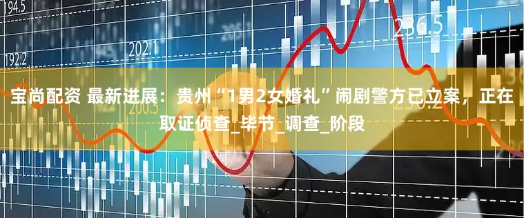 宝尚配资 最新进展：贵州“1男2女婚礼”闹剧警方已立案，正在取证侦查_毕节_调查_阶段