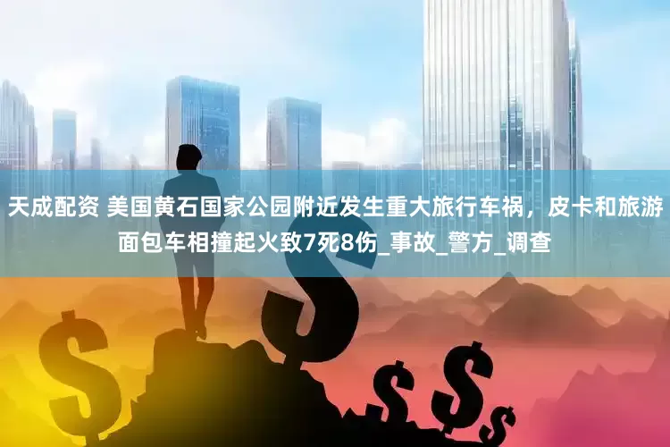 天成配资 美国黄石国家公园附近发生重大旅行车祸，皮卡和旅游面包车相撞起火致7死8伤_事故_警方_调查