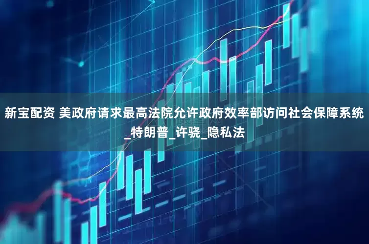 新宝配资 美政府请求最高法院允许政府效率部访问社会保障系统_特朗普_许骁_隐私法
