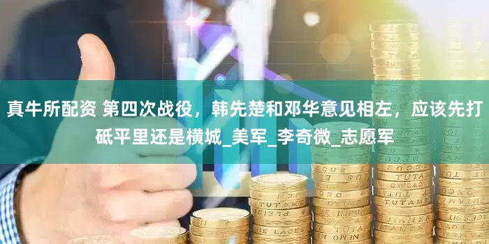 真牛所配资 第四次战役，韩先楚和邓华意见相左，应该先打砥平里还是横城_美军_李奇微_志愿军