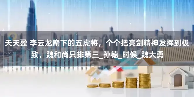 天天盈 李云龙麾下的五虎将，个个把亮剑精神发挥到极致，魏和尚只排第三_孙德_时候_魏大勇
