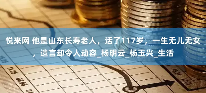 悦来网 他是山东长寿老人，活了117岁，一生无儿无女，遗言却令人动容_杨明云_杨玉兴_生活