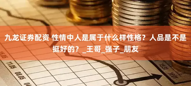 九龙证券配资 性情中人是属于什么样性格？人品是不是挺好的？_王哥_强子_朋友