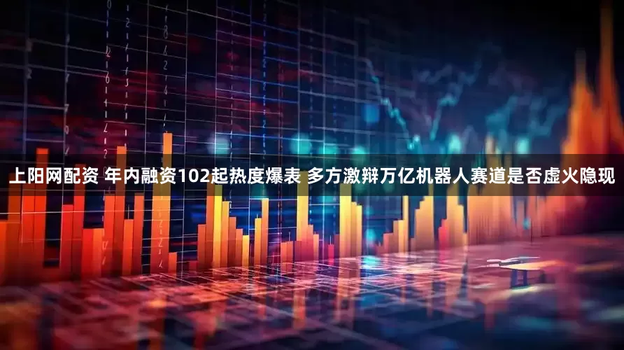 上阳网配资 年内融资102起热度爆表 多方激辩万亿机器人赛道是否虚火隐现