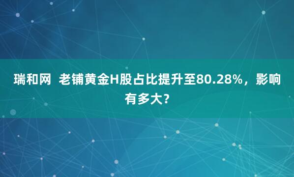 瑞和网  老铺黄金H股占比提升至80.28%，影响有多大？
