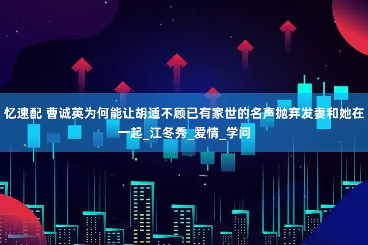 忆速配 曹诚英为何能让胡适不顾已有家世的名声抛弃发妻和她在一起_江冬秀_爱情_学问