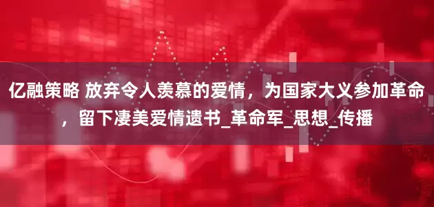 亿融策略 放弃令人羡慕的爱情，为国家大义参加革命，留下凄美爱情遗书_革命军_思想_传播
