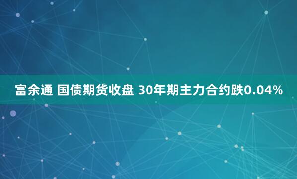 富余通 国债期货收盘 30年期主力合约跌0.04%