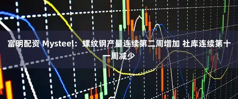 富明配资 Mysteel：螺纹钢产量连续第二周增加 社库连续第十一周减少