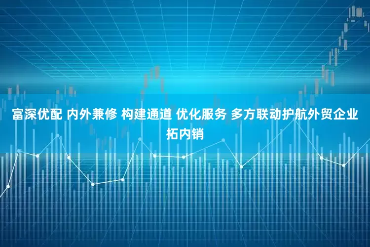 富深优配 内外兼修 构建通道 优化服务 多方联动护航外贸企业拓内销