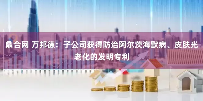 鼎合网 万邦德：子公司获得防治阿尔茨海默病、皮肤光老化的发明专利