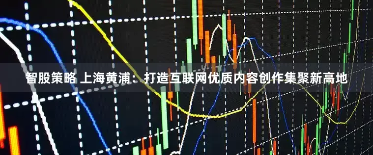 智股策略 上海黄浦：打造互联网优质内容创作集聚新高地