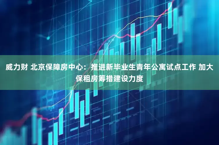 威力财 北京保障房中心：推进新毕业生青年公寓试点工作 加大保租房筹措建设力度