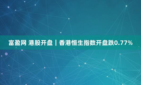 富盈网 港股开盘｜香港恒生指数开盘跌0.77%