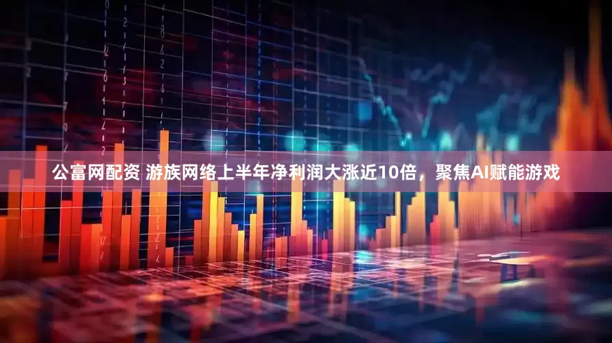 公富网配资 游族网络上半年净利润大涨近10倍，聚焦AI赋能游戏