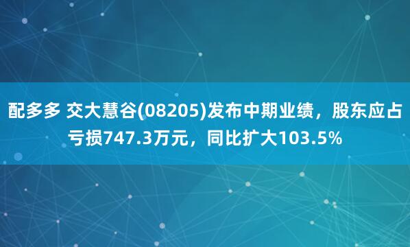 配多多 交大慧谷(08205)发布中期业绩，股东应占亏损747.3万元，同比扩大103.5%