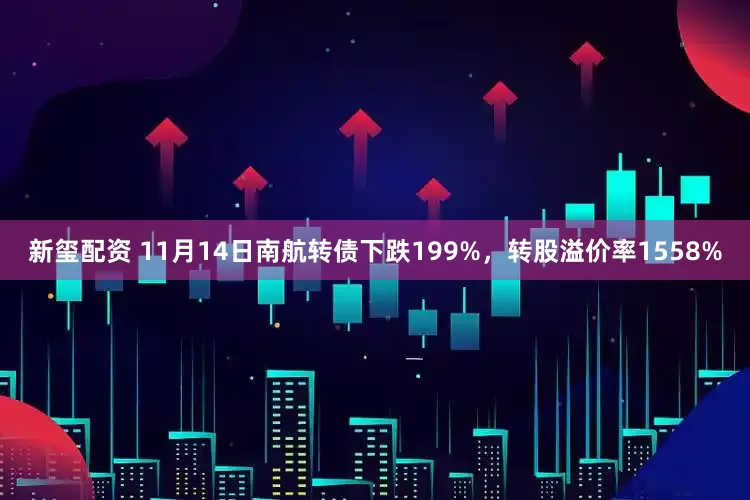 新玺配资 11月14日南航转债下跌199%，转股溢价率1558%